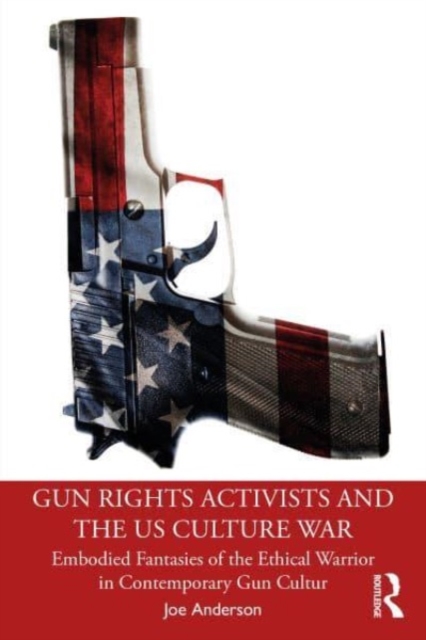 Gun Rights Activists and the US Culture War : Embodied Fantasies of the Ethical Warrior in Contemporary Gun Culture, Paperback / softback Book