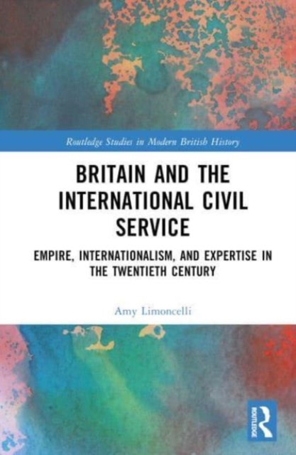 Britain and the International Civil Service : Empire, Internationalism, and Expertise in the Twentieth Century, Hardback Book
