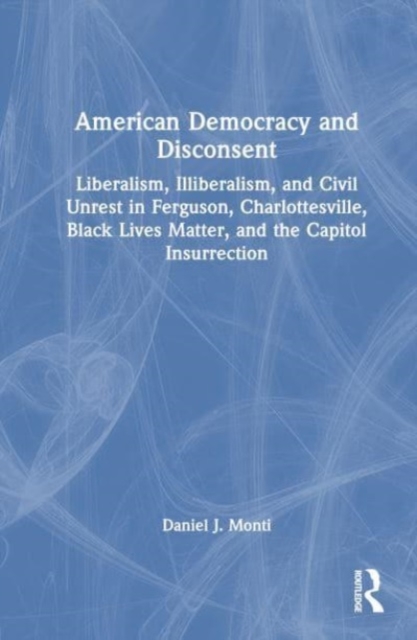 American Democracy and Disconsent : Liberalism and Illiberalism in Ferguson, Charlottesville, Black Lives Matter, and the Capitol Insurrection, Hardback Book
