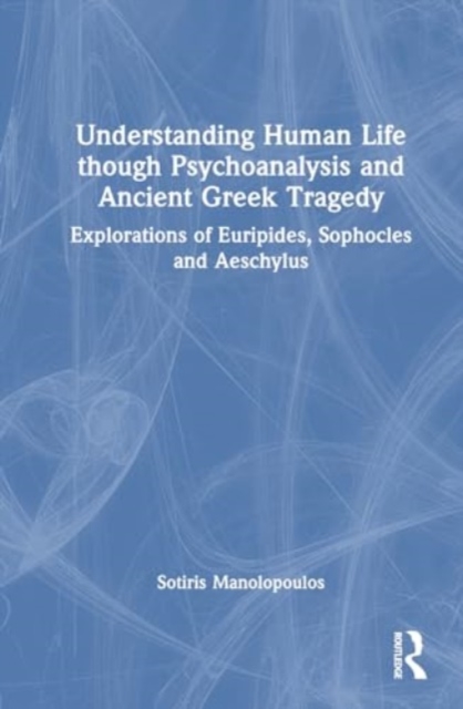 Understanding Human Life through Psychoanalysis and Ancient Greek Tragedy : Explorations of Euripides, Sophocles and Aeschylus, Hardback Book