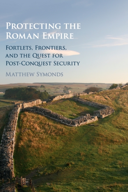Protecting the Roman Empire : Fortlets, Frontiers, and the Quest for Post-Conquest Security, Hardback Book