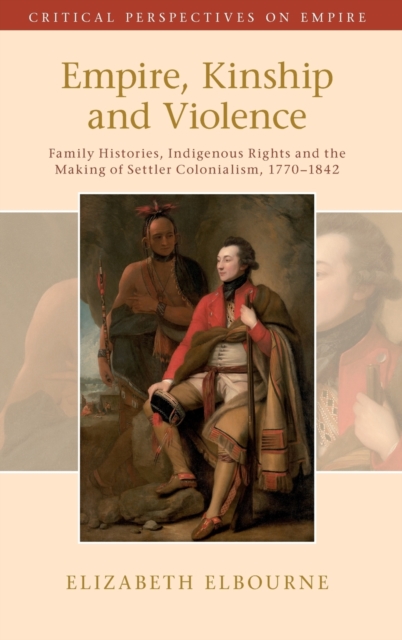 Empire, Kinship and Violence : Family Histories, Indigenous Rights and the Making of Settler Colonialism, 1770-1842, Hardback Book
