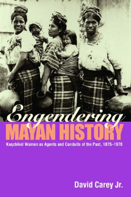 Engendering Mayan History : Kaqchikel Women as Agents and Conduits of the Past, 1875-1970, EPUB eBook