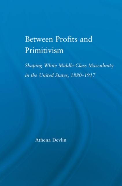 Between Profits and Primitivism : Shaping White Middle-Class Masculinity in the U.S., 1880-1917, EPUB eBook