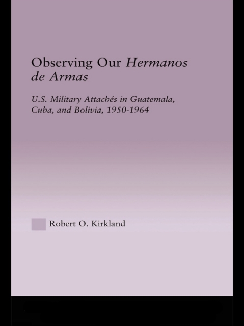 Observing our Hermanos de Armas : U.S. Military Attaches in Guatemala, Cuba and Bolivia, 1950-1964, EPUB eBook