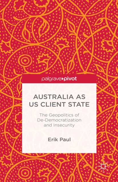 Australia as US Client State : The Geopolitics of De-Democratisation and Insecurity, PDF eBook