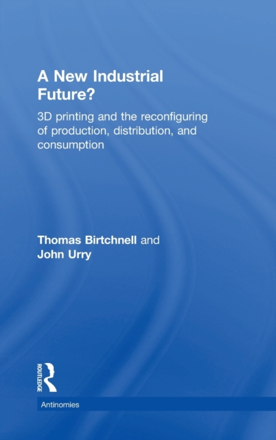 A New Industrial Future? : 3D Printing and the Reconfiguring of Production, Distribution, and Consumption, Hardback Book