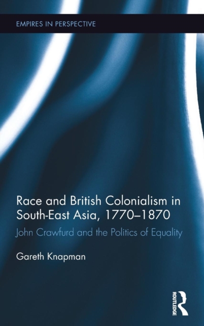 Race and British Colonialism in Southeast Asia, 1770-1870 : John Crawfurd and the Politics of Equality, Hardback Book