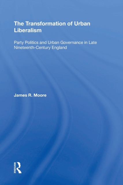 The Transformation of Urban Liberalism : Party Politics and Urban Governance in Late Nineteenth-Century England, Paperback / softback Book