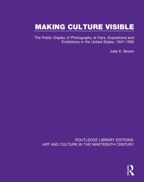 Making Culture Visible : The Public Display of Photography at Fairs, Expositions and Exhibitions in the United States, 1847-1900, Hardback Book