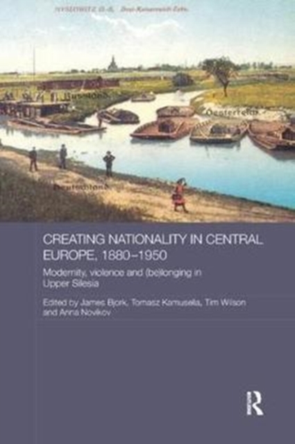 Creating Nationality in Central Europe, 1880-1950 : Modernity, Violence and (Be) Longing in Upper Silesia, Paperback / softback Book