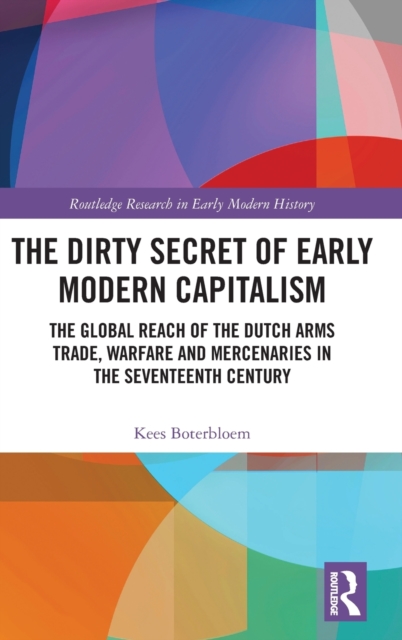 The Dirty Secret of Early Modern Capitalism : The Global Reach of the Dutch Arms Trade, Warfare and Mercenaries in the Seventeenth Century, Hardback Book