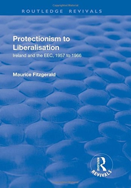 Protectionism to Liberalisation : Ireland and the EEC, 1957 to 1966, Hardback Book