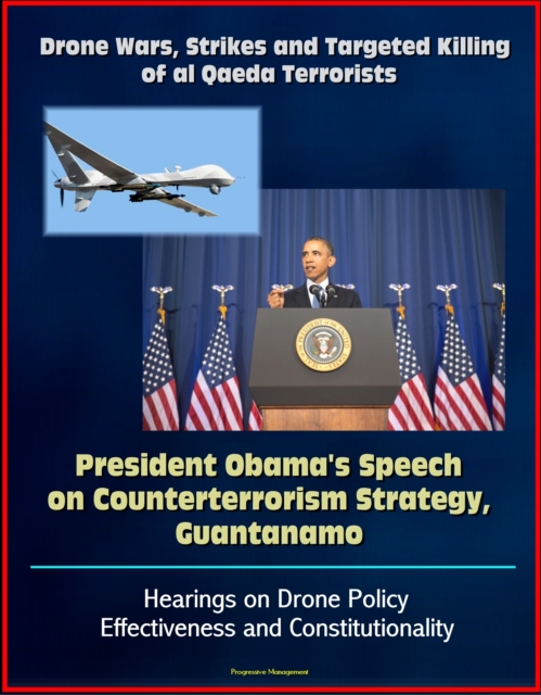 Drone Wars, Strikes and Targeted Killing of al Qaeda Terrorists: President Obama's Speech on Counterterrorism Strategy, Guantanamo, Hearings on Drone Policy Effectiveness and Constitutionality, EPUB eBook