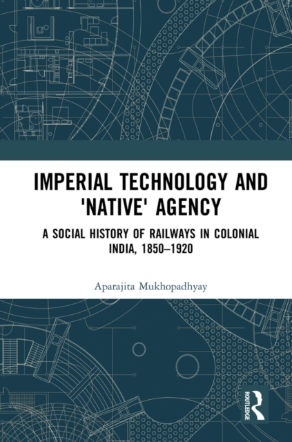 Imperial Technology and 'Native' Agency : A Social History of Railways in Colonial India, 1850-1920, PDF eBook
