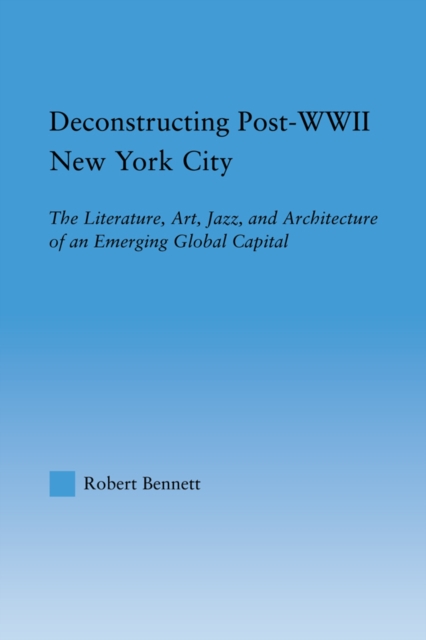 Deconstructing Post-WWII New York City : The Literature, Art, Jazz, and Architecture of an Emerging Global Capital, PDF eBook