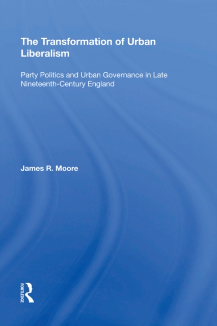 The Transformation of Urban Liberalism : Party Politics and Urban Governance in Late Nineteenth-Century England, PDF eBook