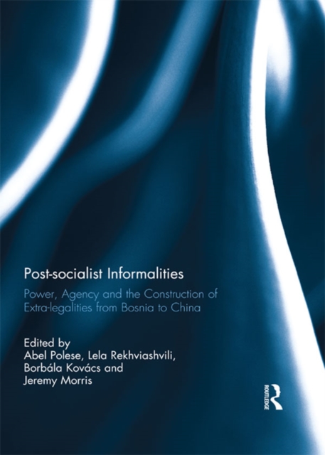 Post-socialist Informalities : Power, Agency and the Construction of Extra-legalities from Bosnia to China, EPUB eBook