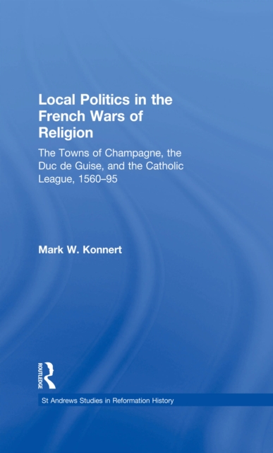 Local Politics in the French Wars of Religion : The Towns of Champagne, the Duc de Guise, and the Catholic League, 1560-95, PDF eBook