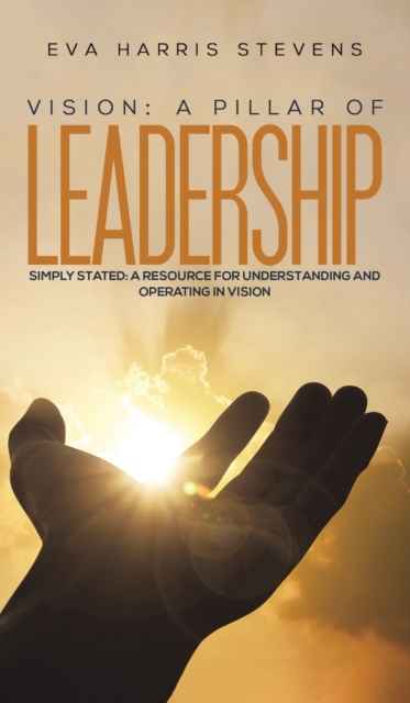 Vision: A Pillar of Leadership : Simply Stated: A Resource for Understanding and Operating in Vision, Hardback Book