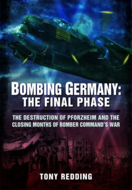 Bombing Germany: The Final Phase : The Destruction of Pforzheim and the Closing Months of Bomber Command's War, Paperback / softback Book