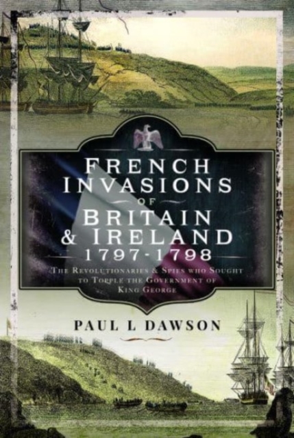 French Invasions of Britain and Ireland, 1797 1798 : The Revolutionaries and Spies who Sought to Topple the Government of King George, Hardback Book