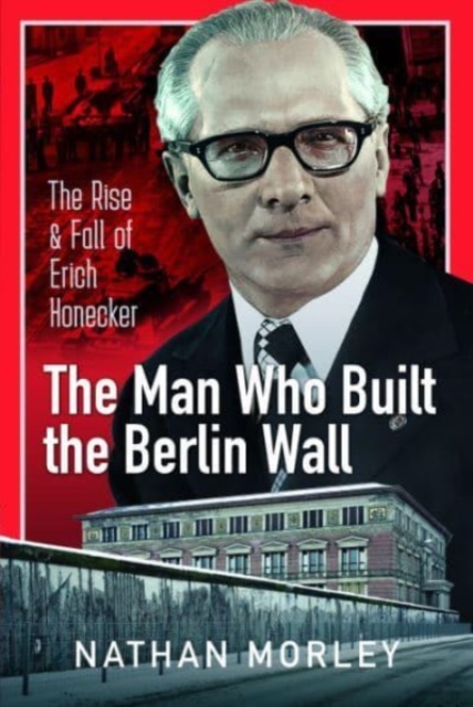 The Man Who Built the Berlin Wall : The Rise and Fall of Erich Honecker, Hardback Book