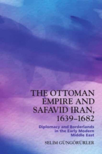 The Ottoman Empire and Safavid Iran, 1639 1683 : Diplomacy and Borderlands in the Early Modern Middle East, Hardback Book