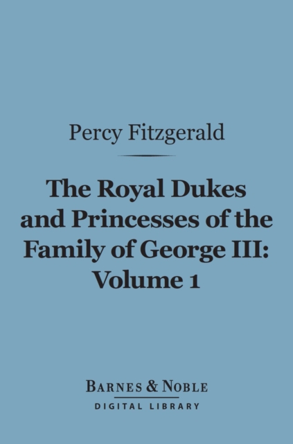 The Royal Dukes and Princesses of the Family of George III, Volume 1 (Barnes & Noble Digital Library) : A View of Court Life and Manners for Seventy Years, 1760-1830, EPUB eBook
