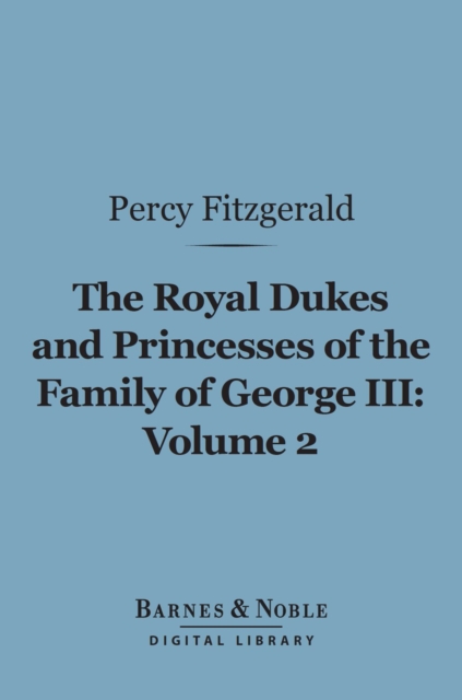 The Royal Dukes and Princesses of the Family of George III, Volume 2 (Barnes & Noble Digital Library) : A View of Court Life and Manners for Seventy Years, 1760-1830, EPUB eBook