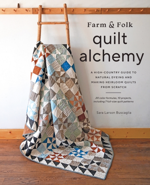 Farm & Folk Quilt Alchemy : A High-Country Guide to Natural Dyeing and Making Heirloom Quilts from Scratch, Hardback Book