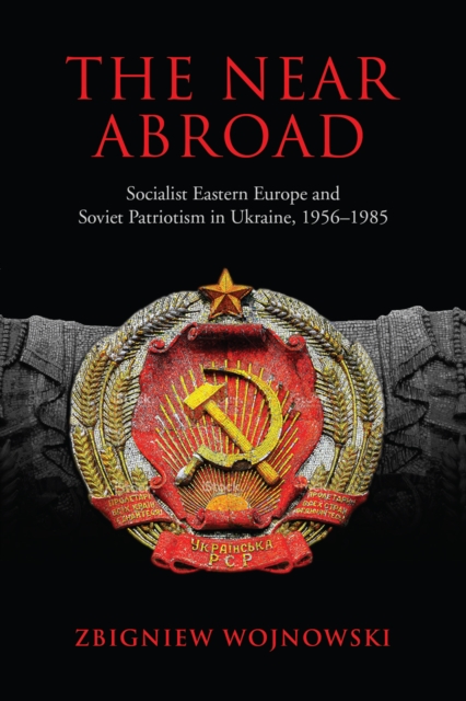 The Near Abroad : Socialist Eastern Europe and Soviet Patriotism in Ukraine, 1956-1985, Hardback Book