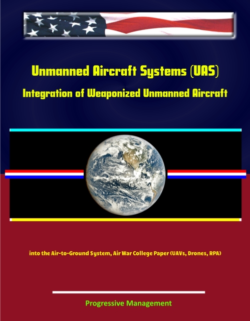 Unmanned Aircraft Systems (UAS): Integration of Weaponized Unmanned Aircraft into the Air-to-Ground System, Air War College Paper (UAVs, Drones, RPA), EPUB eBook