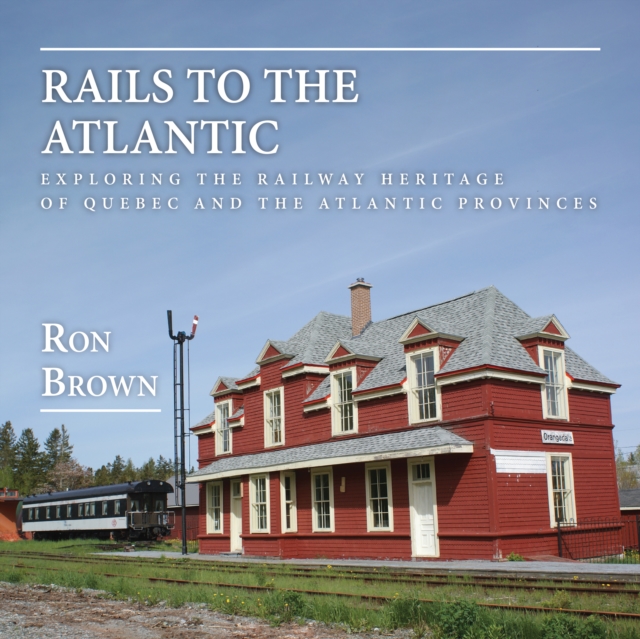 Rails to the Atlantic : Exploring the Railway Heritage of Quebec and the Atlantic Provinces, Paperback / softback Book