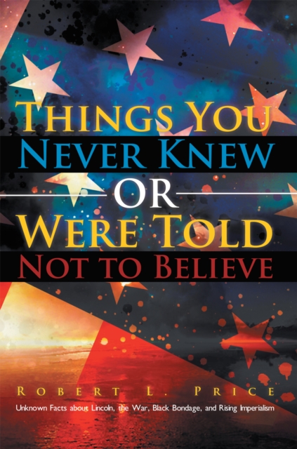 Things You Never Knew or Were Told Not to Believe : Unknown Facts About Lincoln, the War, Black Bondage, and Rising Imperialism, EPUB eBook