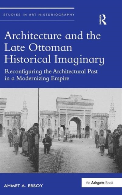 Architecture and the Late Ottoman Historical Imaginary : Reconfiguring the Architectural Past in a Modernizing Empire, Hardback Book