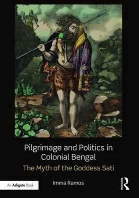 Pilgrimage and Politics in Colonial Bengal : The Myth of the Goddess Sati, Hardback Book