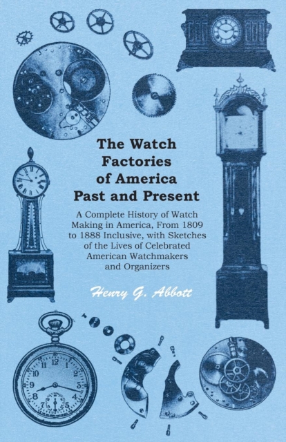 The Watch Factories of America Past and Present - : A Complete History of Watch Making in America, From 1809 to 1888 Inclusive, with Sketches of the Lives of Celebrated American Watchmakers and Organi, EPUB eBook