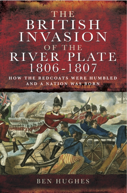 The British Invasion of the River Plate, 1806-1807 : How the Redcoats were Humbled and a Nation was Born, PDF eBook