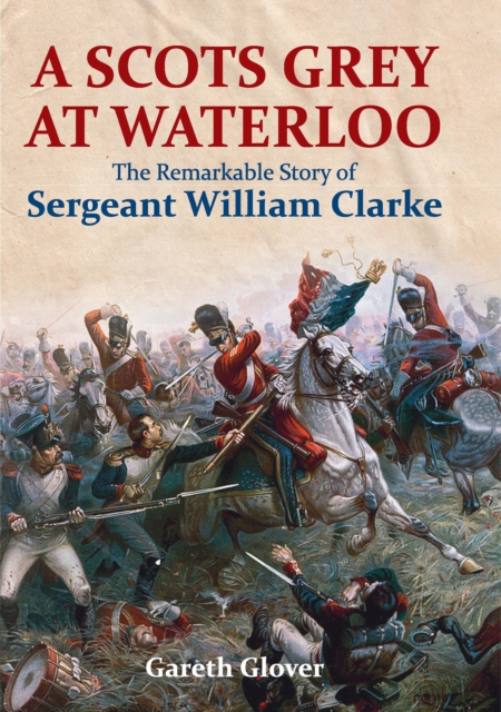 A Scots Grey at Waterloo : The Remarkable Story of Sergeant William Clarke, EPUB eBook
