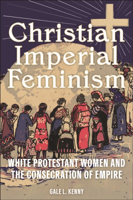 Christian Imperial Feminism : White Protestant Women and the Consecration of Empire, EPUB eBook