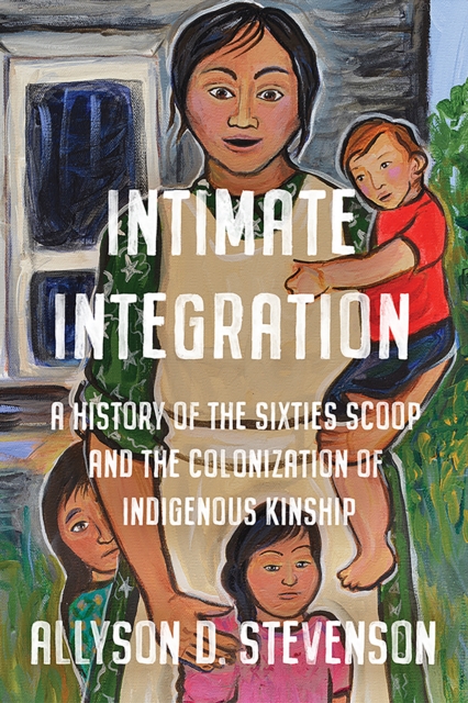 Intimate Integration : A History of the Sixties Scoop and the Colonization of Indigenous Kinship, Hardback Book