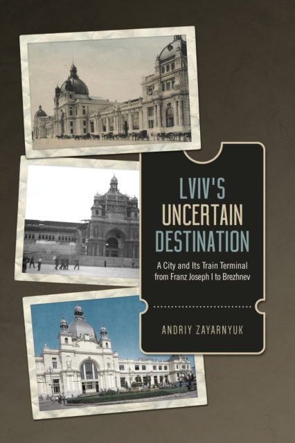 Lviv's Uncertain Destination : A City and Its Train Terminal from Franz Joseph I to Brezhnev, Hardback Book