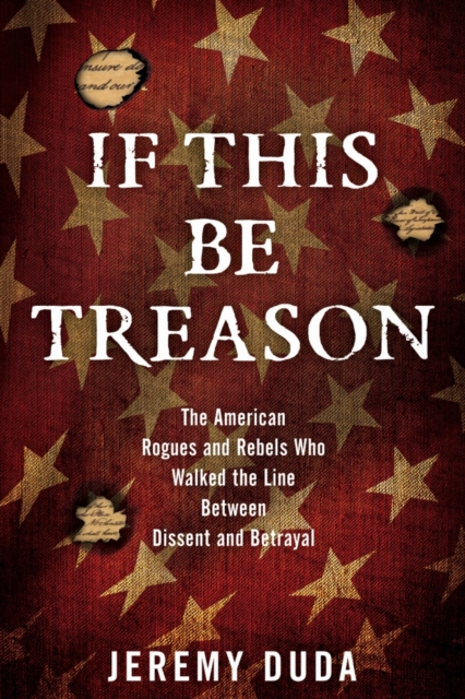If This Be Treason : The American Rogues and Rebels Who Walked the Line Between Dissent and Betrayal, Hardback Book