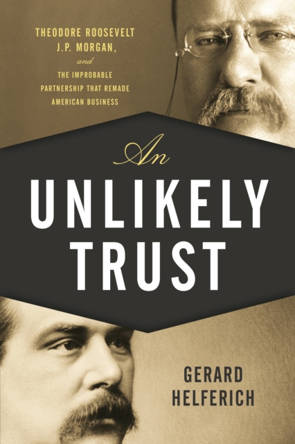 An Unlikely Trust : Theodore Roosevelt, J.P. Morgan, and the Improbable Partnership That Remade American Business, Paperback / softback Book