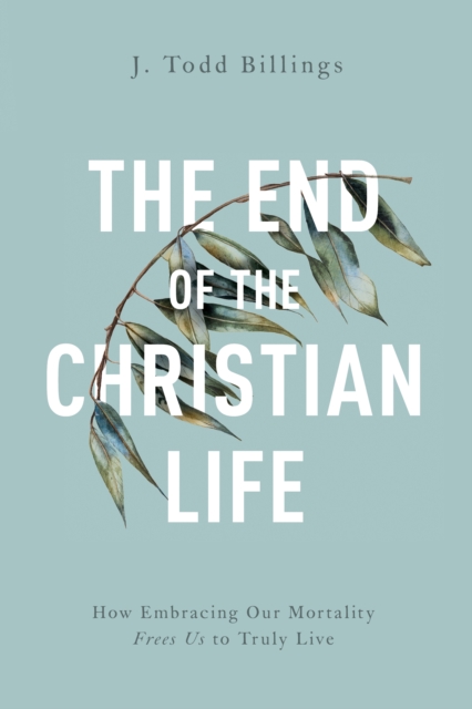 The End of the Christian Life : How Embracing Our Mortality Frees Us to Truly Live, EPUB eBook