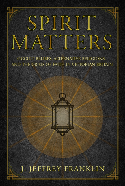 Spirit Matters : Occult Beliefs, Alternative Religions, and the Crisis of Faith in Victorian Britain, PDF eBook