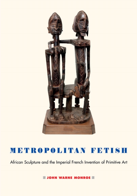 Metropolitan Fetish : African Sculpture and the Imperial French Invention of Primitive Art, PDF eBook