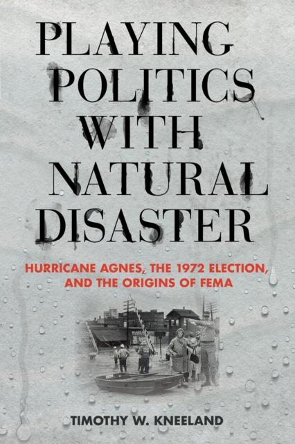 Playing Politics with Natural Disaster : Hurricane Agnes, the 1972 Election, and the Origins of FEMA, EPUB eBook