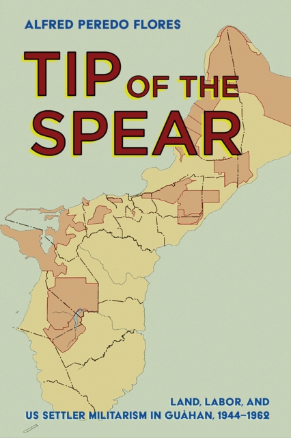 Tip of the Spear : Land, Labor, and US Settler Militarism in Guahan, 1944-1962, PDF eBook